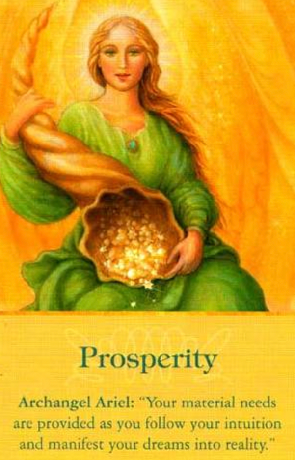 Archangel Ariel: Your Material needs are provided as you follow your intuition and manifest your dreams into reality.”