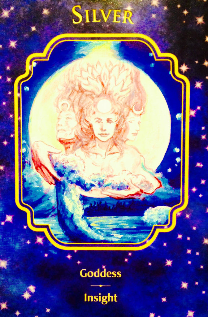 Silver ~ Goddess Insight: “When this card shows up, it is time to tap into your most mysterious, magical self. This part of you is powerful. It holds great wisdom. Seek answers within.